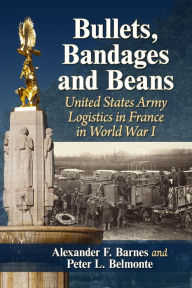 Title: Bullets, Bandages and Beans: United States Army Logistics in France in World War I, Author: Alexander F. Barnes