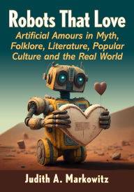 Title: Robots That Love: Artificial Amours in Myth, Folklore, Literature, Popular Culture and the Real World, Author: Judith A. Markowitz