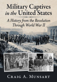 Title: Military Captives in the United States: A History from the Revolution Through World War II, Author: Craig A. Munsart
