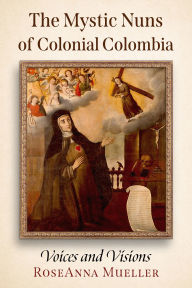 Title: The Mystic Nuns of Colonial Colombia: Voices and Visions, Author: RoseAnna Mueller
