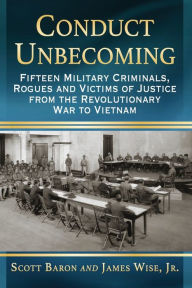 Title: Conduct Unbecoming: Fifteen Military Criminals, Rogues and Victims of Justice from the Revolutionary War to Vietnam, Author: Scott Baron