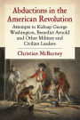 Abductions in the American Revolution: Attempts to Kidnap George Washington, Benedict Arnold and Other Military and Civilian Leaders