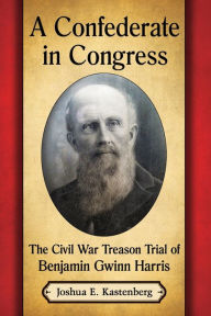 Title: A Confederate in Congress: The Civil War Treason Trial of Benjamin Gwinn Harris, Author: Joshua E. Kastenberg