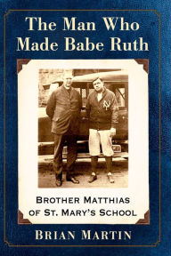 Title: The Man Who Made Babe Ruth: Brother Matthias of St. Mary's School, Author: Brian Martin