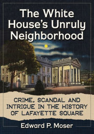 Online free downloads of books The White House's Unruly Neighborhood: Crime, Scandal and Intrigue in the History of Lafayette Square by Edward P. Moser  9781476674865 in English