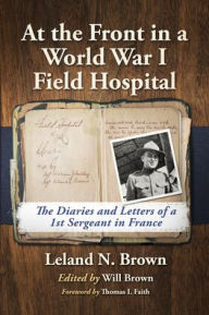 Title: At the Front in a World War I Field Hospital: The Diaries and Letters of a 1st Sergeant in France, Author: Leland N. Brown