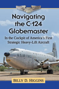 Title: Navigating the C-124 Globemaster: In the Cockpit of America's First Strategic Heavy-Lift Aircraft, Author: Billy D. Higgins