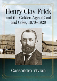 Title: Henry Clay Frick and the Golden Age of Coal and Coke, 1870-1920, Author: Cassandra Vivian