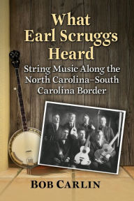 Title: What Earl Scruggs Heard: String Music Along the North Carolina-South Carolina Border, Author: Bob Carlin