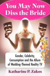Title: You May Now Diss the Bride: Gender, Celebrity, Consumption and the Allure of Wedding-Themed Reality TV, Author: Katharine P. Zakos
