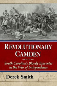 Title: Revolutionary Camden: South Carolina's Bloody Epicenter in the War of Independence, Author: Derek Smith