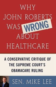 Title: Why John Roberts Was Wrong About Healthcare: A Conservative Critique of The Supreme Court's Obamacare Ruling, Author: Sen. Mike Lee