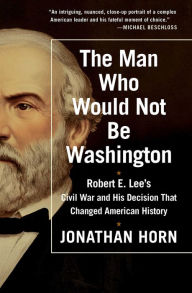 Title: The Man Who Would Not Be Washington: Robert E. Lee's Civil War and His Decision That Changed American History, Author: Jonathan Horn