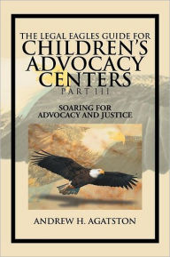 Title: The Legal Eagles Guide for Children's Advocacy Centers Part III: Soaring for Advocacy and Justice, Author: Andrew H Agatston