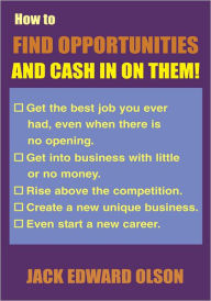 Title: How to Find Opportunities and Cash in on Them: Get the best job you ever had, even when there is no opening. Get into business with little or no money. Rise above the competition. Create a new unique business. Even start a new career., Author: Jack Edward Olson