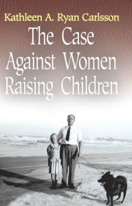 Title: The Case Against Women Raising Children, Author: Kathleen A. Ryan Carlsson