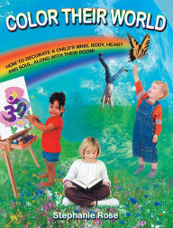 Title: COLOR THEIR WORLD: HOW TO DECORATE A CHILD'S MIND, BODY, HEART AND SOUL, ALONG WITH THEIR ROOM!, Author: Stephanie Rose