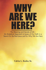 Title: Why Are We Here?: An Analytical Approach to Issues of Our Faith in a Search for the Real Jesus and for Why We Are Here, Author: Calvin L. Keeler Sr.