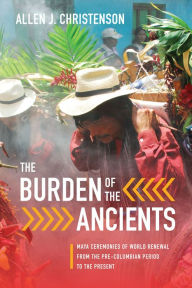 Title: The Burden of the Ancients: Maya Ceremonies of World Renewal from the Pre-columbian Period to the Present, Author: Allen J. Christenson