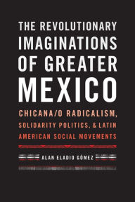 Title: The Revolutionary Imaginations of Greater Mexico: Chicana/o Radicalism, Solidarity Politics, and Latin American Social Movements, Author: Alan Eladio Gómez