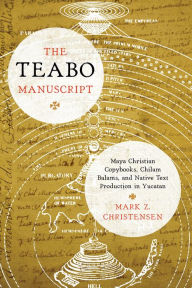 Title: The Teabo Manuscript: Maya Christian Copybooks, Chilam Balams, and Native Text Production in Yucatán, Author: Mark Z. Christensen