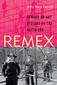Title: REMEX: Toward an Art History of the NAFTA Era, Author: Amy Sara Carroll