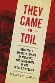 Title: They Came to Toil: Newspaper Representations of Mexicans and Immigrants in the Great Depression, Author: Melita M. Garza