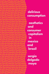 Title: Delirious Consumption: Aesthetics and Consumer Capitalism in Mexico and Brazil, Author: Sergio Delgado Moya