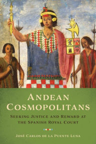 Title: Andean Cosmopolitans: Seeking Justice and Reward at the Spanish Royal Court, Author: José Carlos de la Puente Luna