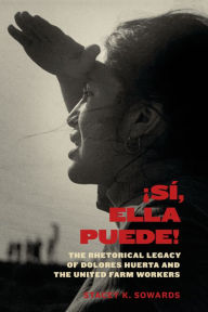 Title: Sí, Ella Puede!: The Rhetorical Legacy of Dolores Huerta and the United Farm Workers, Author: Stacey K. Sowards