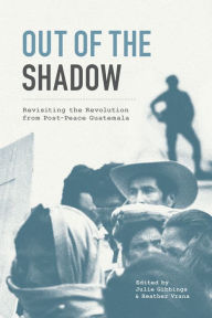 Title: Out of the Shadow: Revisiting the Revolution from Post-Peace Guatemala, Author: Julie Gibbings