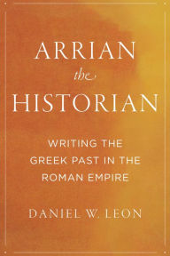 Title: Arrian the Historian: Writing the Greek Past in the Roman Empire, Author: Daniel W. Leon