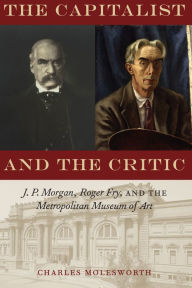 Title: The Capitalist and the Critic: J. P. Morgan, Roger Fry, and the Metropolitan Museum of Art, Author: Charles Molesworth