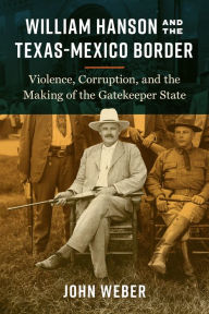 Title: William Hanson and the Texas-Mexico Border: Violence, Corruption, and the Making of the Gatekeeper State, Author: John Weber