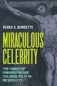 Title: Miraculous Celebrity: The Christ of Ixmiquilpan and Colonial Piety in Mexico City, Author: Derek S. Burdette