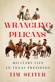 Title: Wrangling Pelicans: Military Life in Texas Presidios, Author: Tim Seiter