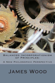 Title: Balanced Incorporationism of Principles: : A New Philosophic Perspective, Author: James Wood
