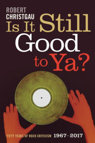 Title: Is It Still Good to Ya?: Fifty Years of Rock Criticism, 1967-2017, Author: Robert Christgau