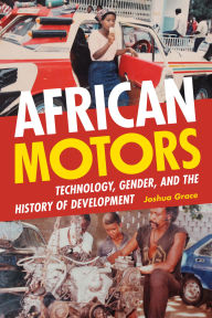 Title: African Motors: Technology, Gender, and the History of Development, Author: Joshua Grace
