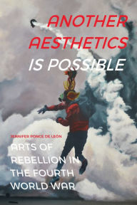 Title: Another Aesthetics Is Possible: Arts of Rebellion in the Fourth World War, Author: Jennifer Ponce de León