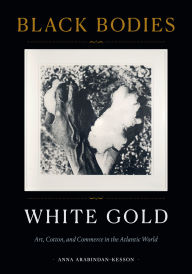 Title: Black Bodies, White Gold: Art, Cotton, and Commerce in the Atlantic World, Author: Anna Arabindan-Kesson
