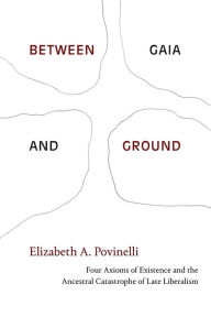 Title: Between Gaia and Ground: Four Axioms of Existence and the Ancestral Catastrophe of Late Liberalism, Author: Elizabeth A. Povinelli