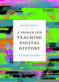 Title: A Primer for Teaching Digital History: Ten Design Principles, Author: Jennifer Guiliano