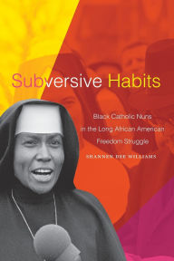 Title: Subversive Habits: Black Catholic Nuns in the Long African American Freedom Struggle, Author: Shannen Dee Williams PH D