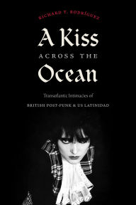 Title: A Kiss Across the Ocean: Transatlantic Intimacies of British Post-Punk and Us Latinidad, Author: Richard T Rodrïguez