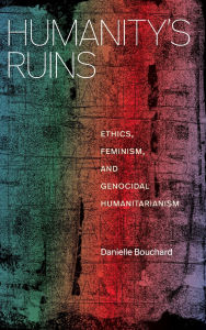 Title: Humanity's Ruins: Ethics, Feminism, and Genocidal Humanitarianism, Author: Danielle Bouchard