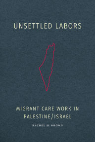 Title: Unsettled Labors: Migrant Care Work in Palestine/Israel, Author: Rachel H Brown