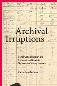 Title: Archival Irruptions: Constructing Religion and Criminalizing Obeah in Eighteenth-Century Jamaica, Author: Katharine Gerbner