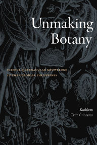 Title: Unmaking Botany: Science and Vernacular Knowledge in the Colonial Philippines, Author: Kathleen Cruz Gutierrez