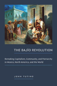 Title: The Bajío Revolution: Remaking Capitalism, Community, and Patriarchy in Mexico, North America, and the World, Author: John Tutino